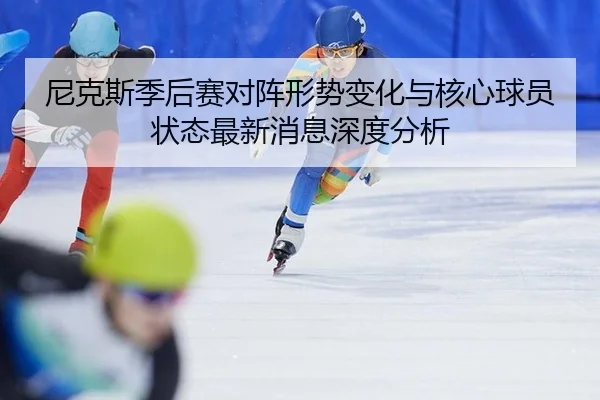 尼克斯季后赛对阵形势变化与核心球员状态最新消息深度分析
